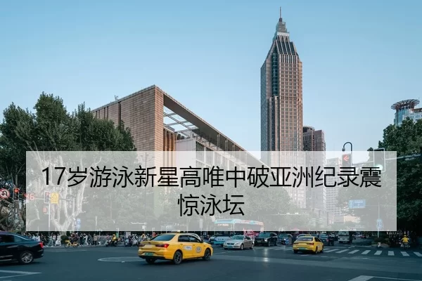 17岁游泳新星高唯中破亚洲纪录震惊泳坛