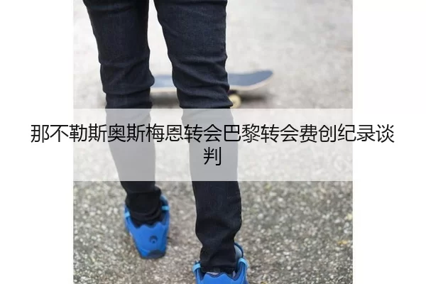 那不勒斯奥斯梅恩转会巴黎转会费创纪录谈判